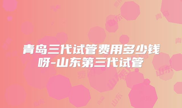 青岛三代试管费用多少钱呀-山东第三代试管