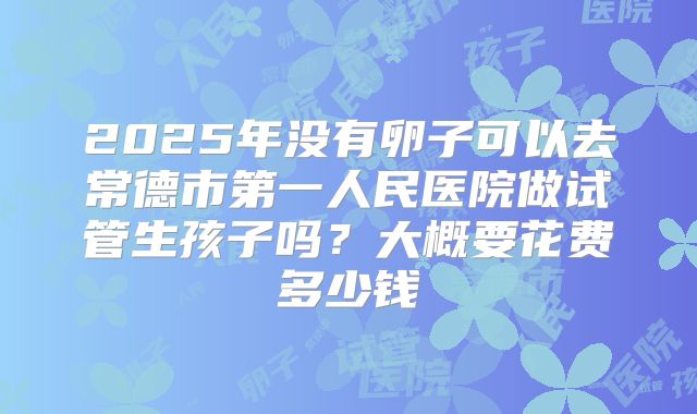 2025年没有卵子可以去常德市第一人民医院做试管生孩子吗?大概要花费多少钱