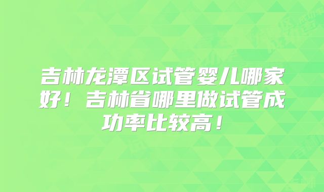 吉林龙潭区试管婴儿哪家好！吉林省哪里做试管成功率比较高！