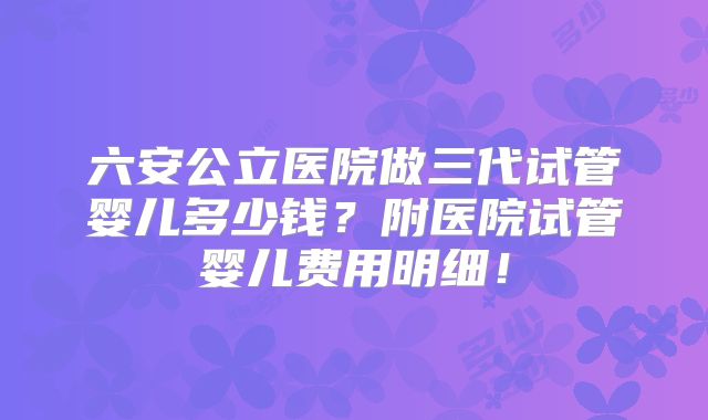 六安公立医院做三代试管婴儿多少钱？附医院试管婴儿费用明细！