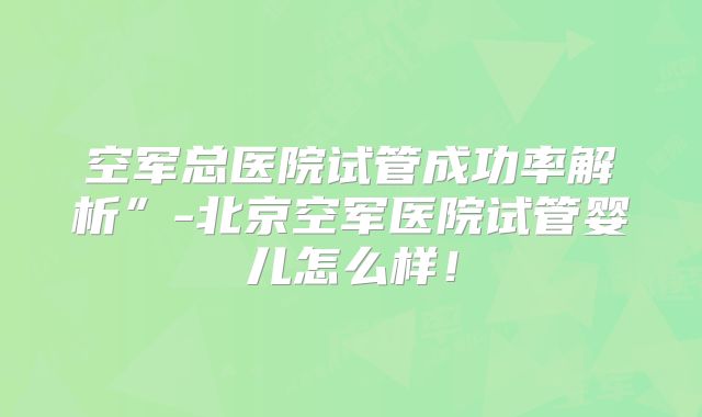 空军总医院试管成功率解析”-北京空军医院试管婴儿怎么样！