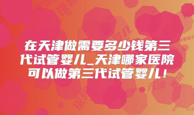在天津做需要多少钱第三代试管婴儿_天津哪家医院可以做第三代试管婴儿!