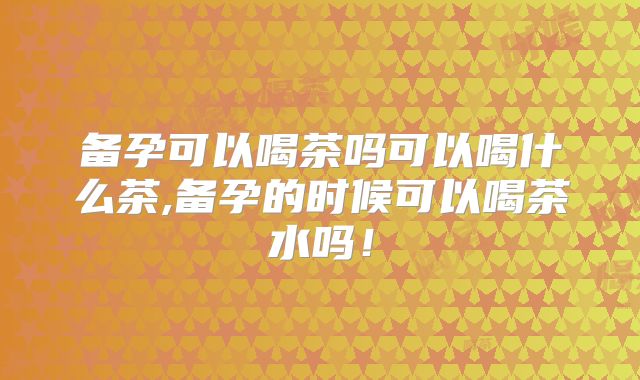 备孕可以喝茶吗可以喝什么茶,备孕的时候可以喝茶水吗！