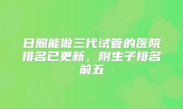 日照能做三代试管的医院排名已更新,附生子排名前五
