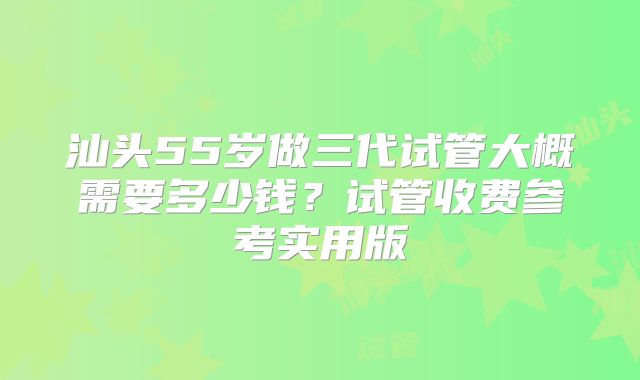 汕头55岁做三代试管大概需要多少钱？试管收费参考实用版