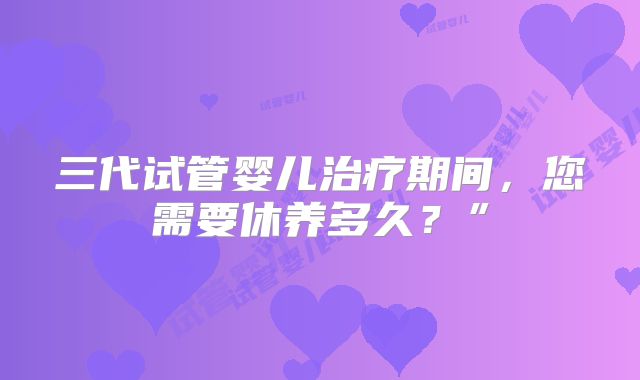 三代试管婴儿治疗期间，您需要休养多久？”