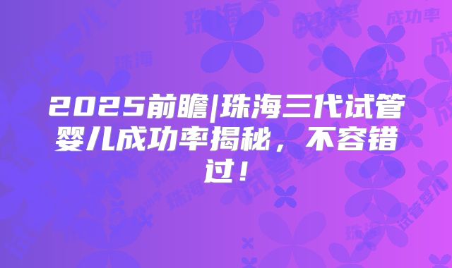 2025前瞻|珠海三代试管婴儿成功率揭秘，不容错过！