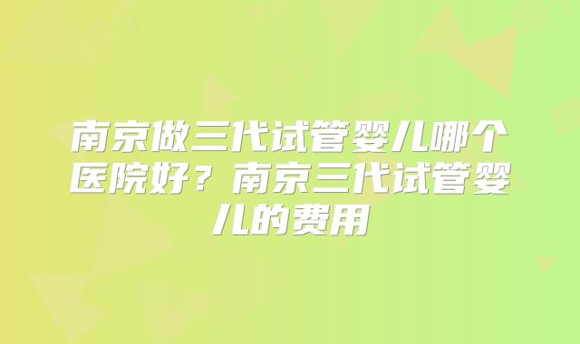 南京做三代试管婴儿哪个医院好?南京三代试管婴儿的费用