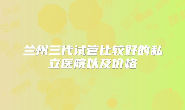 兰州三代试管比较好的私立医院以及价格