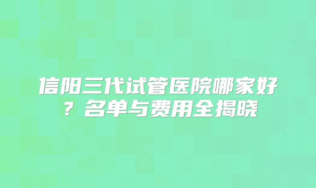 信阳三代试管医院哪家好？名单与费用全揭晓