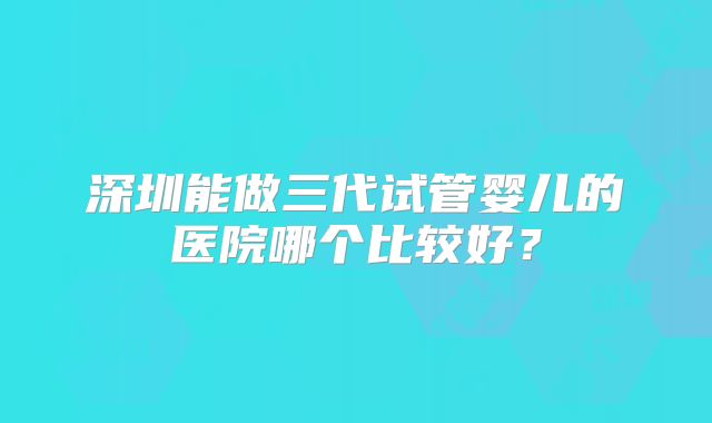 深圳能做三代试管婴儿的医院哪个比较好？
