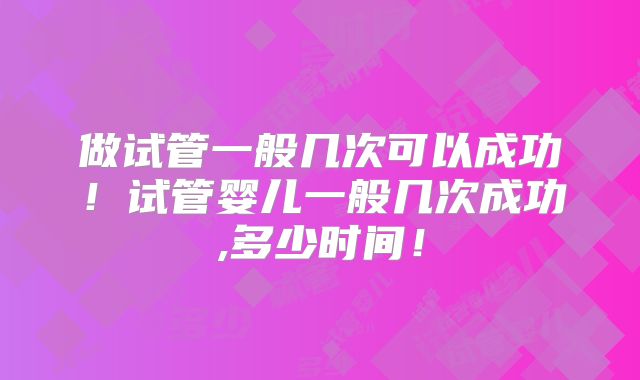 做试管一般几次可以成功！试管婴儿一般几次成功,多少时间！