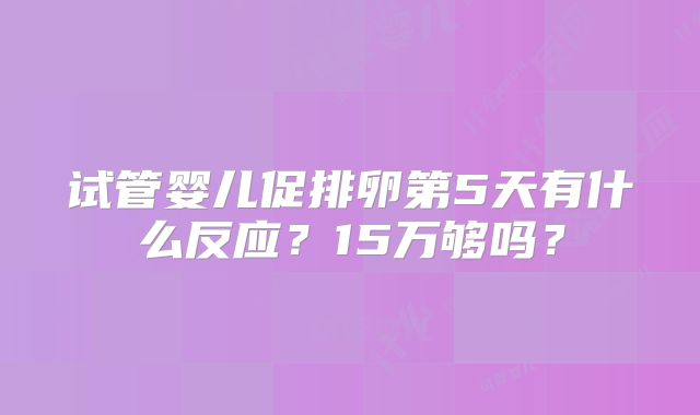 试管婴儿促排卵第5天有什么反应？15万够吗？
