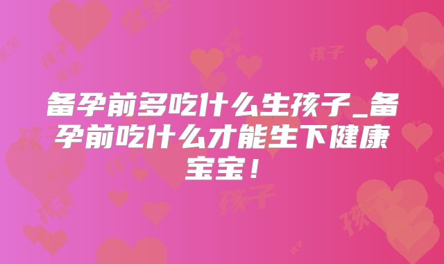 备孕前多吃什么生孩子_备孕前吃什么才能生下健康宝宝!