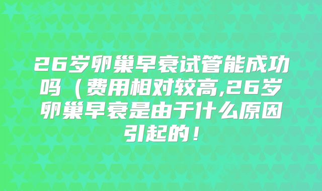 26岁卵巢早衰试管能成功吗（费用相对较高,26岁卵巢早衰是由于什么原因引起的！
