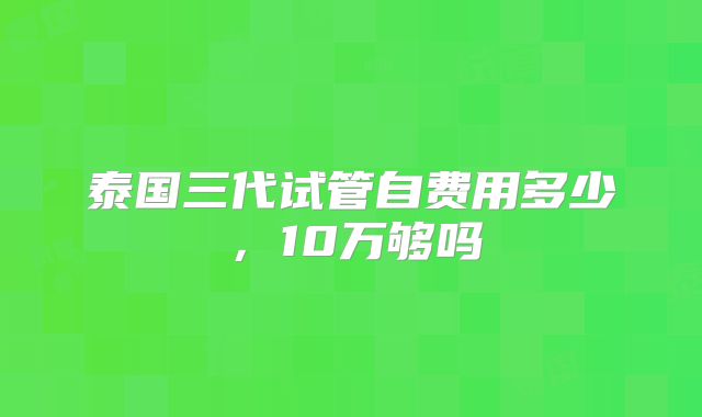 泰国三代试管自费用多少，10万够吗