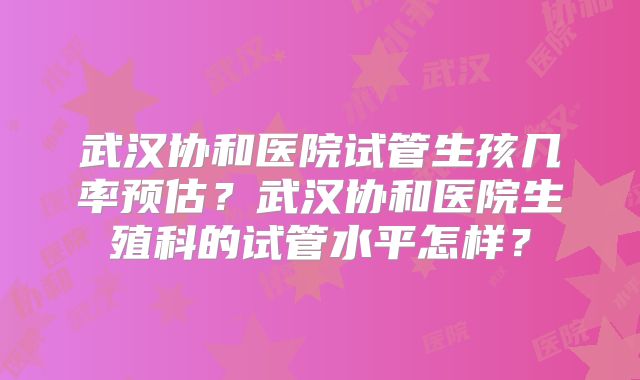 武汉协和医院试管生孩几率预估？武汉协和医院生殖科的试管水平怎样？
