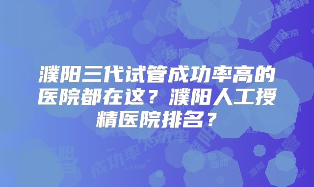 濮阳三代试管成功率高的医院都在这?濮阳人工授精医院排名?
