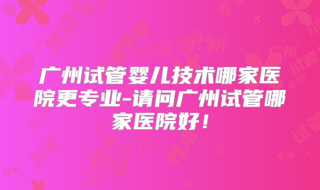 广州试管婴儿技术哪家医院更专业-请问广州试管哪家医院好！