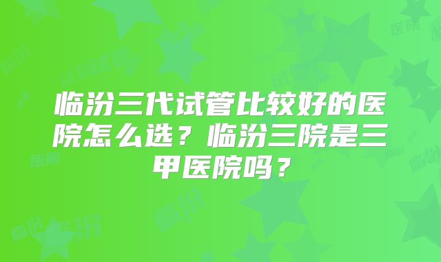 临汾三代试管比较好的医院怎么选？临汾三院是三甲医院吗？