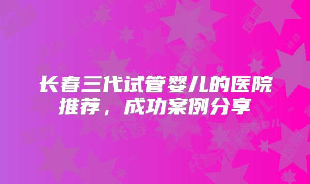 长春三代试管婴儿的医院推荐，成功案例分享