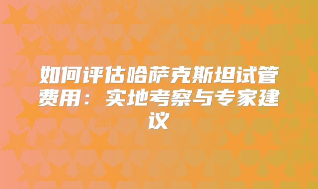 如何评估哈萨克斯坦试管费用:实地考察与专家建议