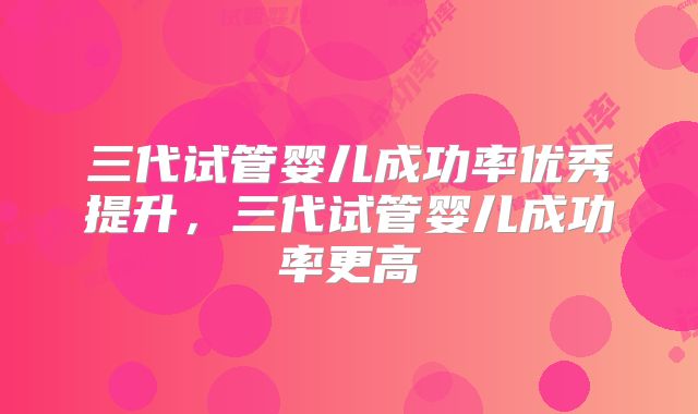 三代试管婴儿成功率优秀提升，三代试管婴儿成功率更高