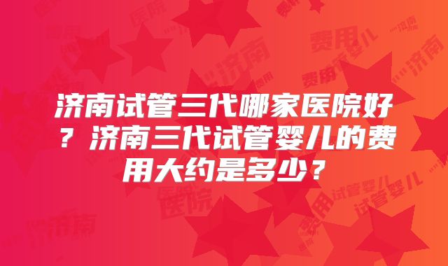 济南试管三代哪家医院好？济南三代试管婴儿的费用大约是多少？