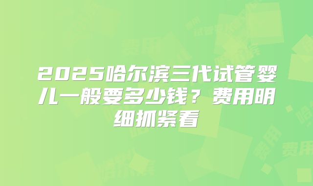 2025哈尔滨三代试管婴儿一般要多少钱？费用明细抓紧看
