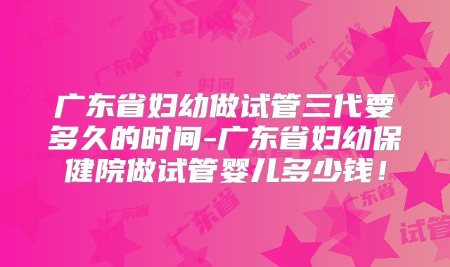 广东省妇幼做试管三代要多久的时间-广东省妇幼保健院做试管婴儿多少钱！