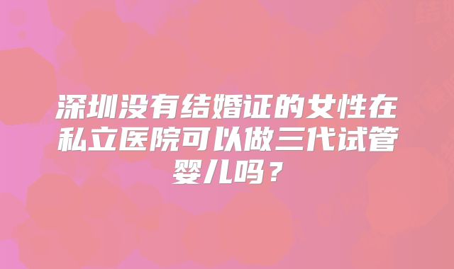 深圳没有结婚证的女性在私立医院可以做三代试管婴儿吗?