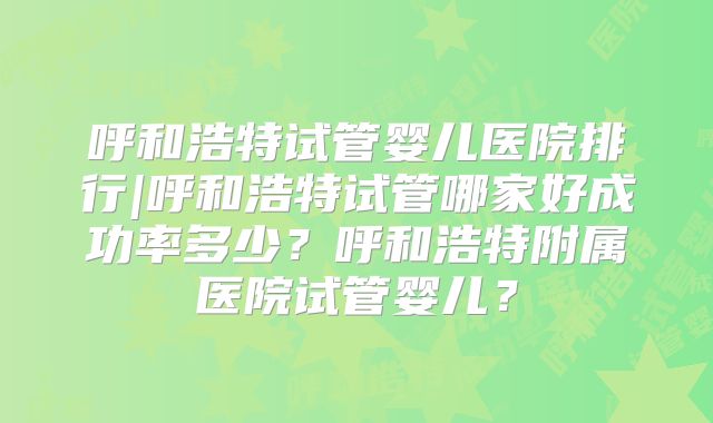 呼和浩特试管婴儿医院排行|呼和浩特试管哪家好成功率多少？呼和浩特附属医院试管婴儿？