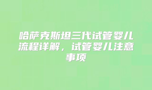 哈萨克斯坦三代试管婴儿流程详解，试管婴儿注意事项