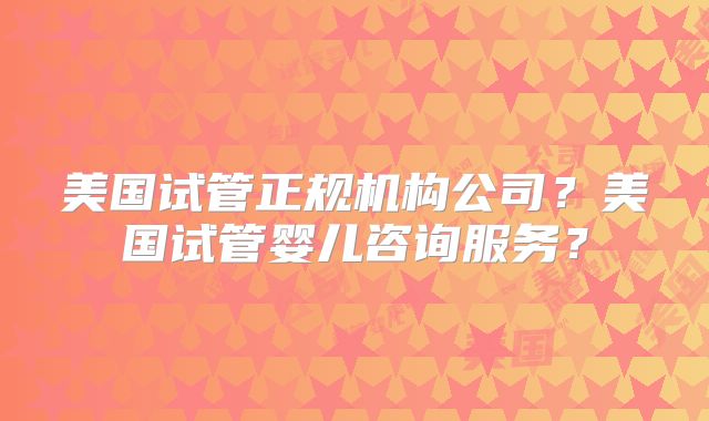 美国试管正规机构公司？美国试管婴儿咨询服务？