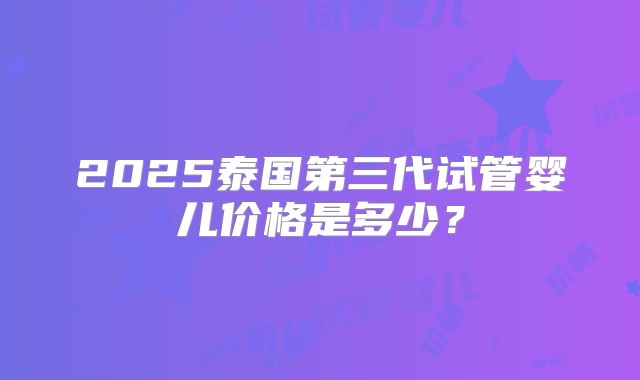 2025泰国第三代试管婴儿价格是多少？