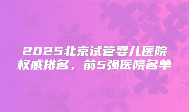 2025北京试管婴儿医院权威排名，前5强医院名单