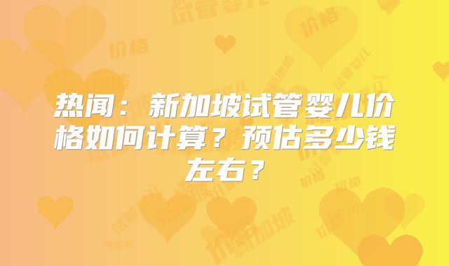 热闻:新加坡试管婴儿价格如何计算?预估多少钱左右?