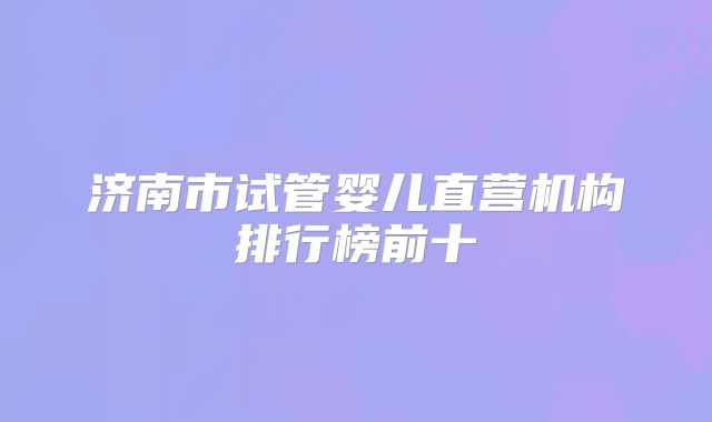 济南市试管婴儿直营机构排行榜前十