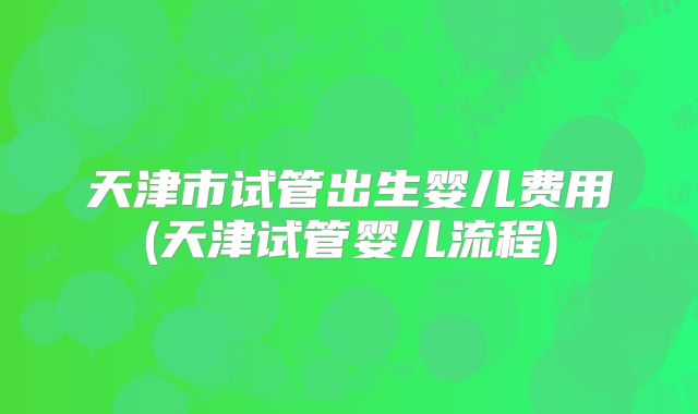 天津市试管出生婴儿费用(天津试管婴儿流程)