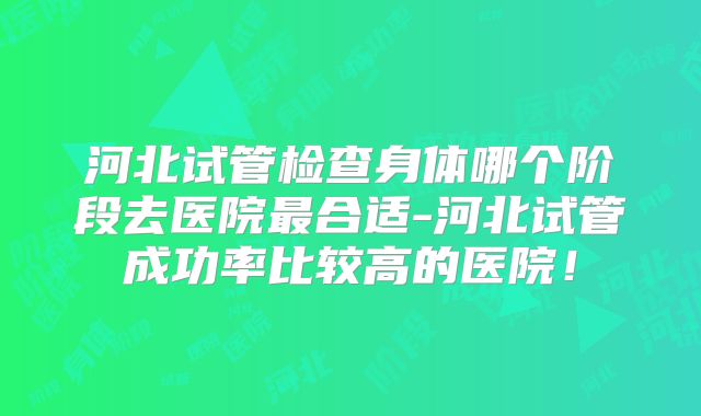 河北试管检查身体哪个阶段去医院最合适-河北试管成功率比较高的医院！