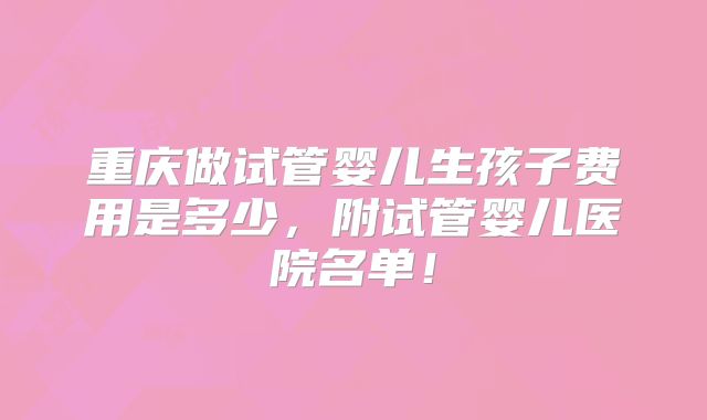 重庆做试管婴儿生孩子费用是多少,附试管婴儿医院名单!