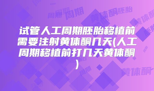 试管人工周期胚胎移植前需要注射黄体酮几天(人工周期移植前打几天黄体酮)
