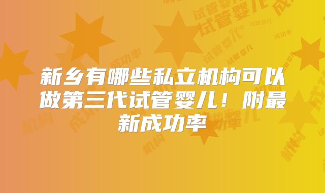 新乡有哪些私立机构可以做第三代试管婴儿！附最新成功率