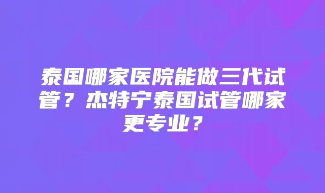 泰国哪家医院能做三代试管?杰特宁泰国试管哪家更专业?