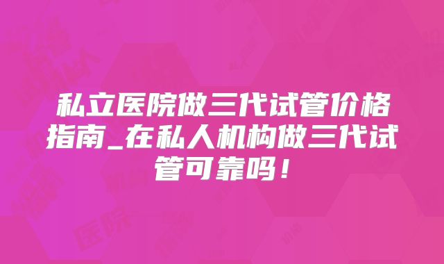 私立医院做三代试管价格指南_在私人机构做三代试管可靠吗!