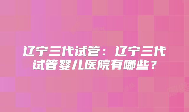 辽宁三代试管：辽宁三代试管婴儿医院有哪些？