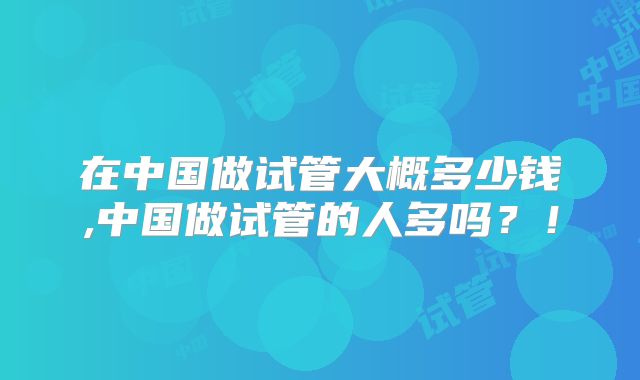 在中国做试管大概多少钱,中国做试管的人多吗？！