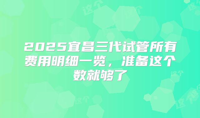 2025宜昌三代试管所有费用明细一览,准备这个数就够了