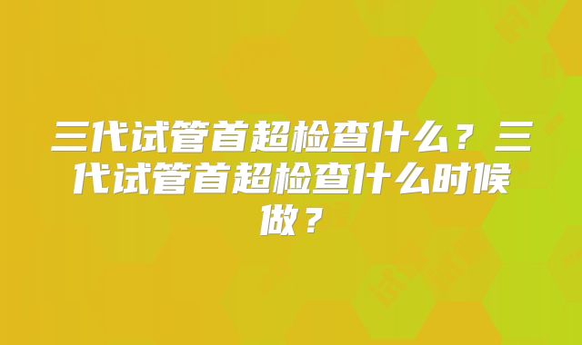三代试管首超检查什么？三代试管首超检查什么时候做？