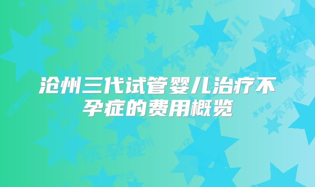 沧州三代试管婴儿治疗不孕症的费用概览